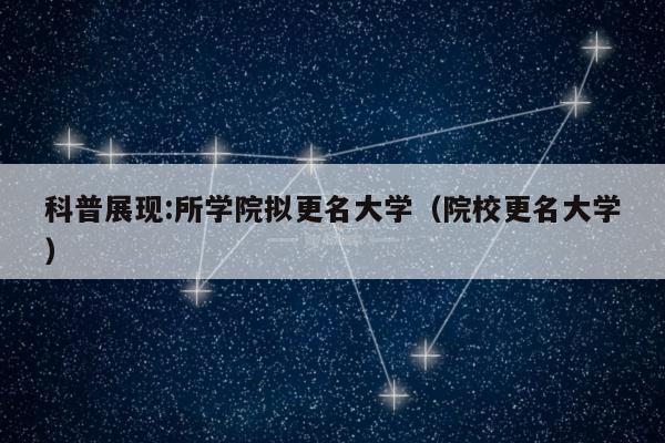 科普展现:所学院拟更名大学（院校更名大学）