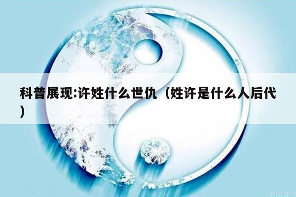 科普展现:许姓什么世仇（姓许是什么人后代）